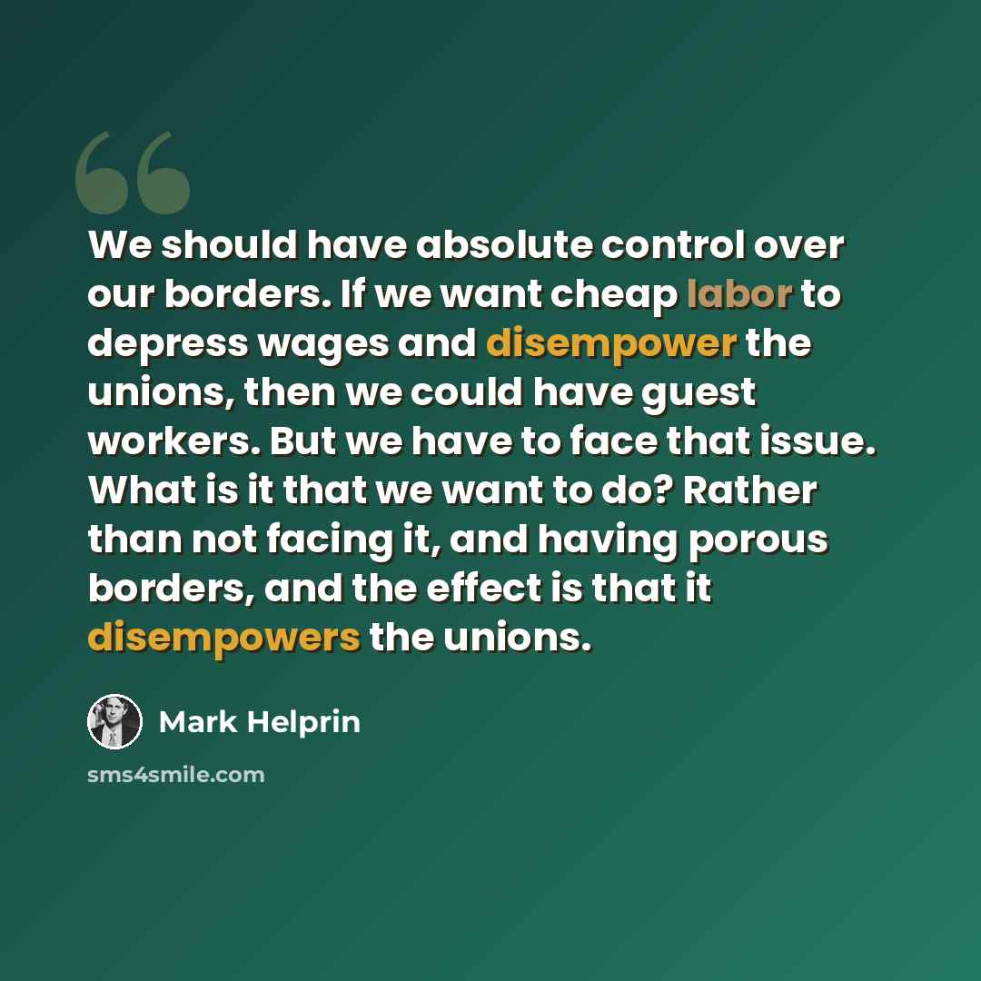 “We should have absolute control over our borders. If we want cheap labor to depress wages and disempower the unions, then we could have guest workers. But we have to face that issue. What is it that we want to do? Rather than not facing it, and having porous borders, and the effect is that it…” quote by Mark Helprin