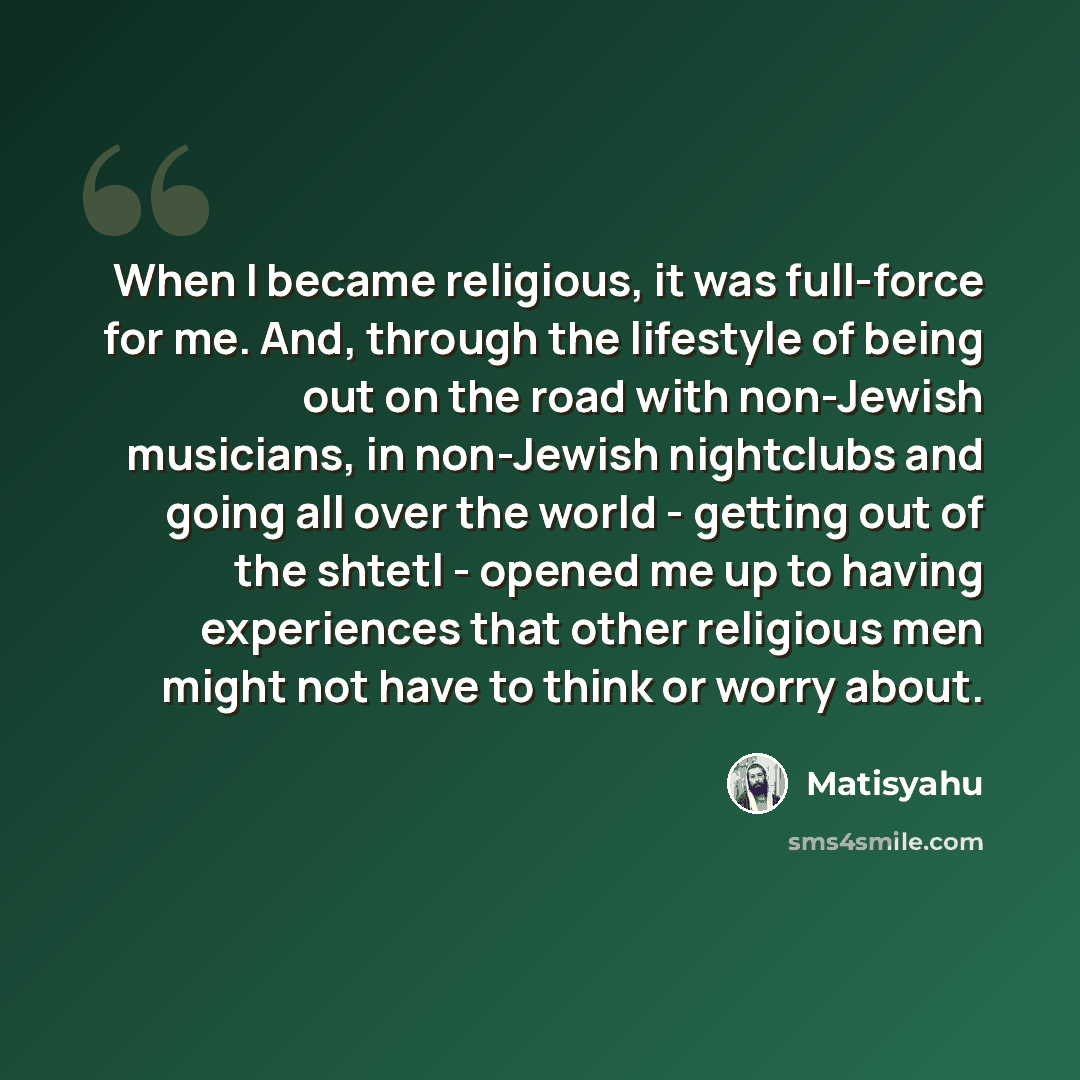 “When I became religious, it was full-force for me. And, through the lifestyle of being out on the road with non-Jewish musicians, in non-Jewish nightclubs and going all over the world - getting out of the shtetl - opened me up to having experiences that other religious men might not have to think…” quote by Matisyahu