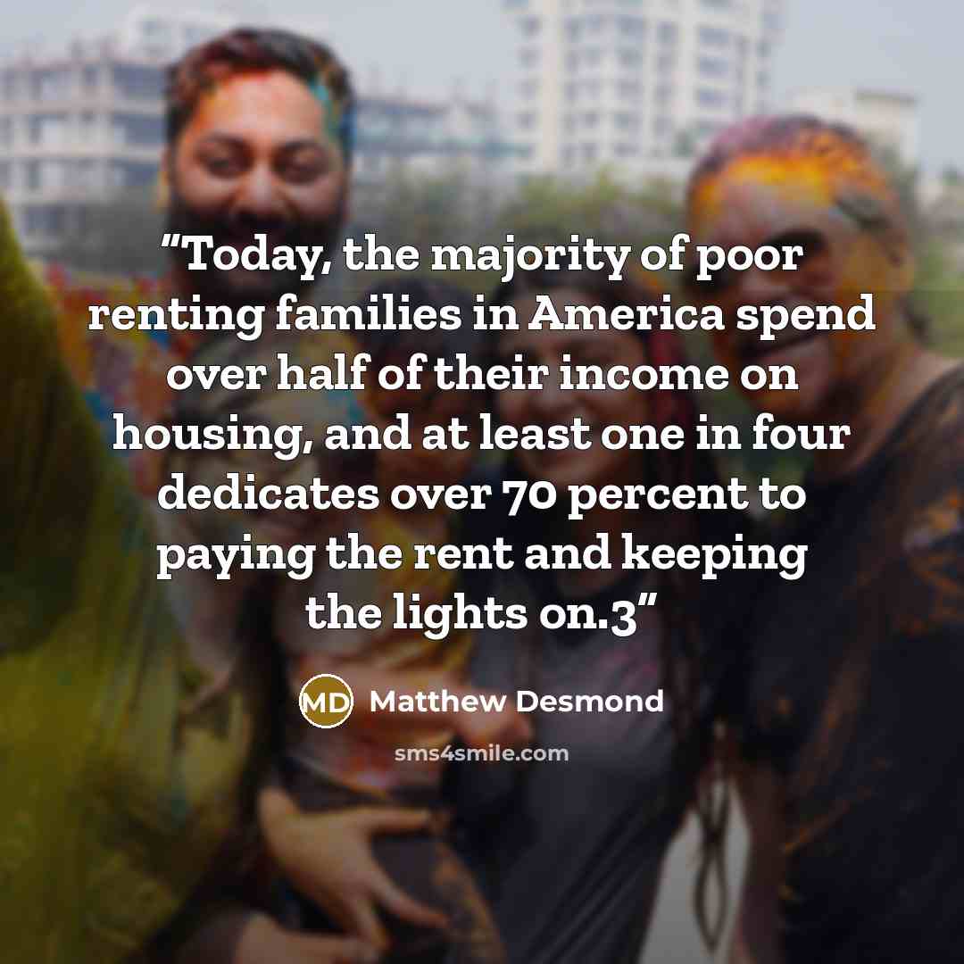 “Today, the majority of poor renting families in America spend over half of their income on housing, and at least one in four dedicates over 70 percent to paying the rent and keeping the lights on.3” quote by Matthew Desmond