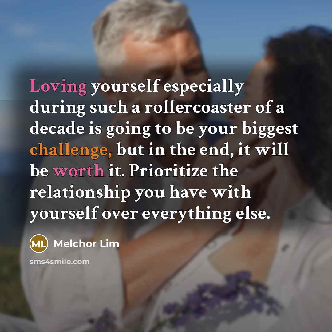 “Loving yourself especially during such a rollercoaster of a decade is going to be your biggest challenge, but in the end, it will be worth it. Prioritize the relationship you have with yourself over everything else.” quote by Melchor Lim