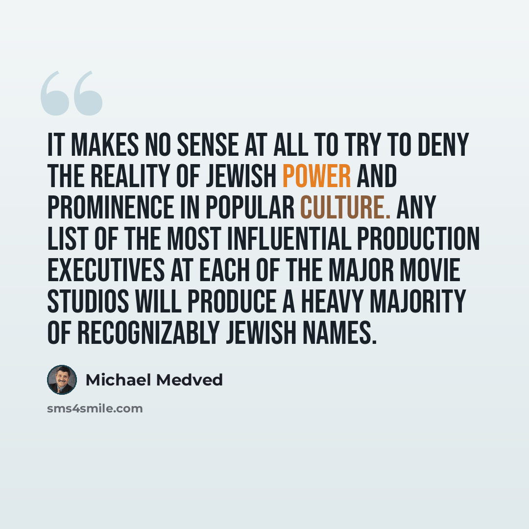“It makes no sense at all to try to deny the reality of Jewish power and prominence in popular culture. Any list of the most influential production executives at each of the major movie studios will produce a heavy majority of recognizably Jewish names.” quote by Michael Medved