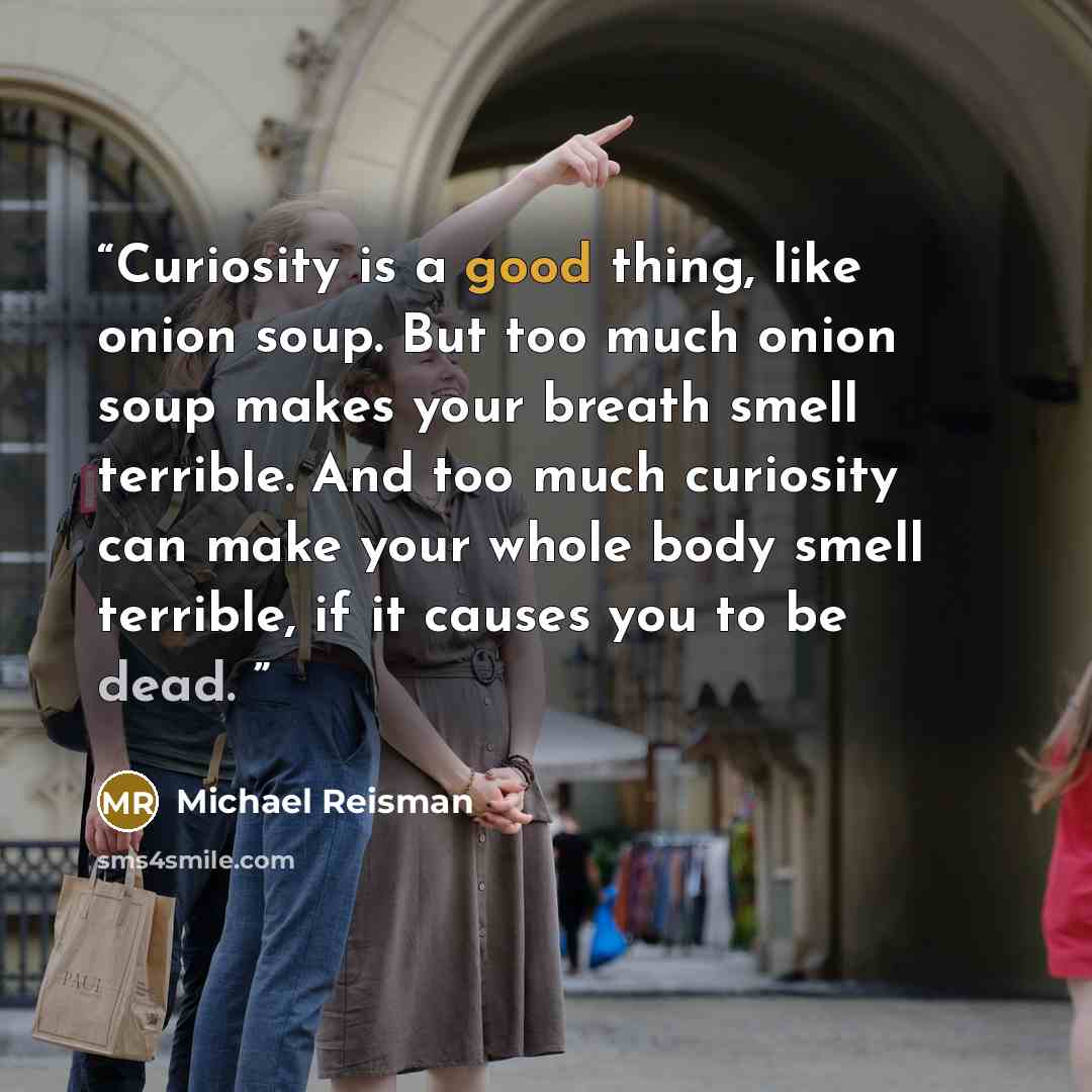 “Curiosity is a good thing, like onion soup. But too much onion soup makes your breath smell terrible. And too much curiosity can make your whole body smell terrible, if it causes you to be dead.” quote by Michael Reisman