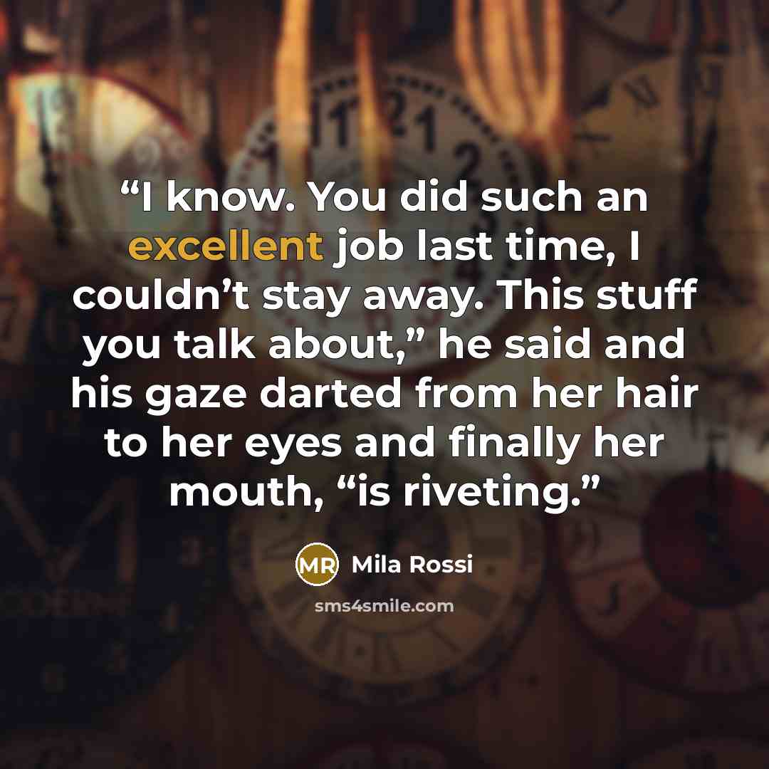 “I know. You did such an excellent job last time, I couldn’t stay away. This stuff you talk about,” he said and his gaze darted from her hair to her eyes and finally her mouth, “is riveting.” quote by Mila Rossi