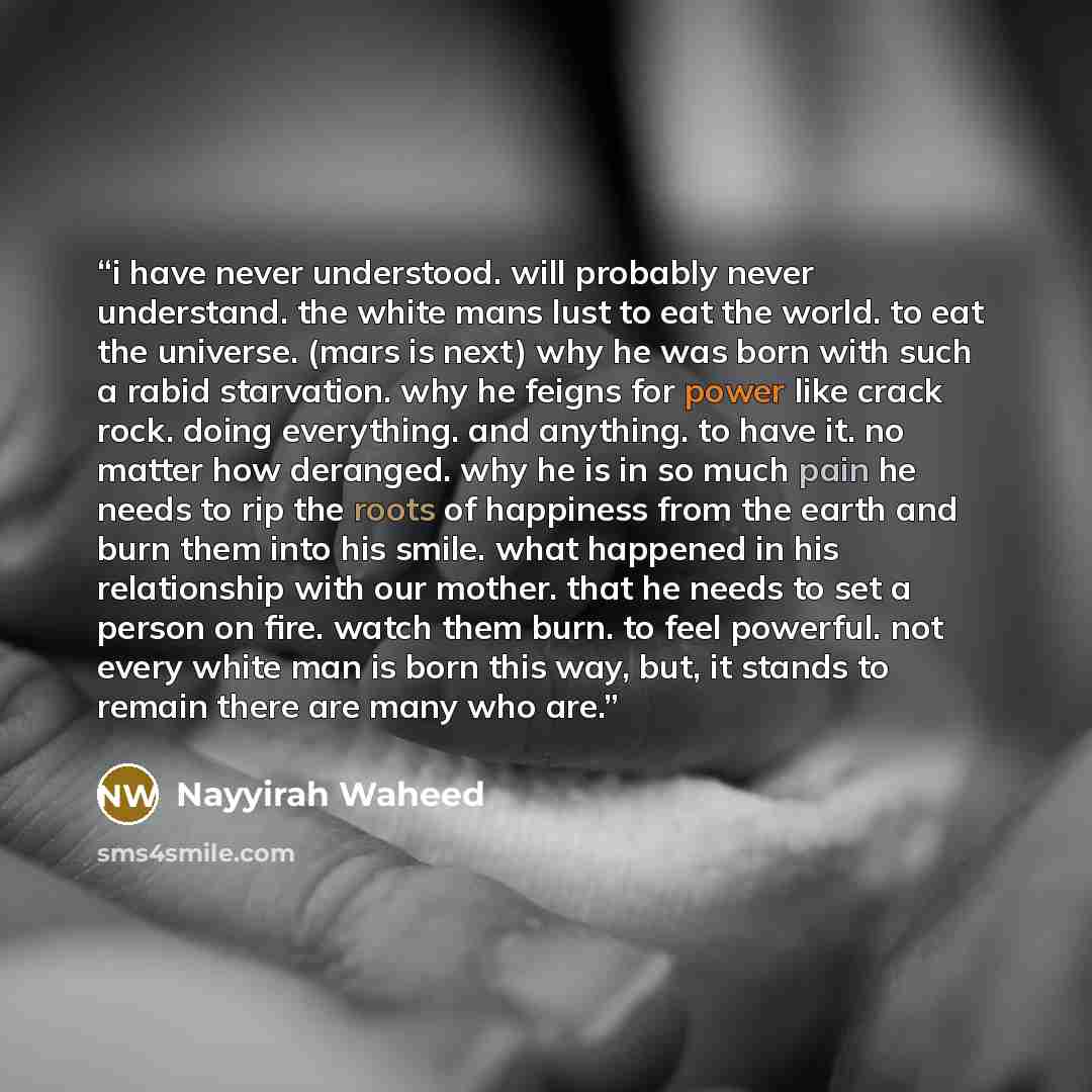 “i have never understood. will probably never understand. the white mans lust to eat the world. to eat the universe. (mars is next) why he was born with such a rabid starvation. why he feigns for power like crack rock. doing everything. and anything. to have it. no matter how deranged. why he is in…” quote by nayyirah waheed
