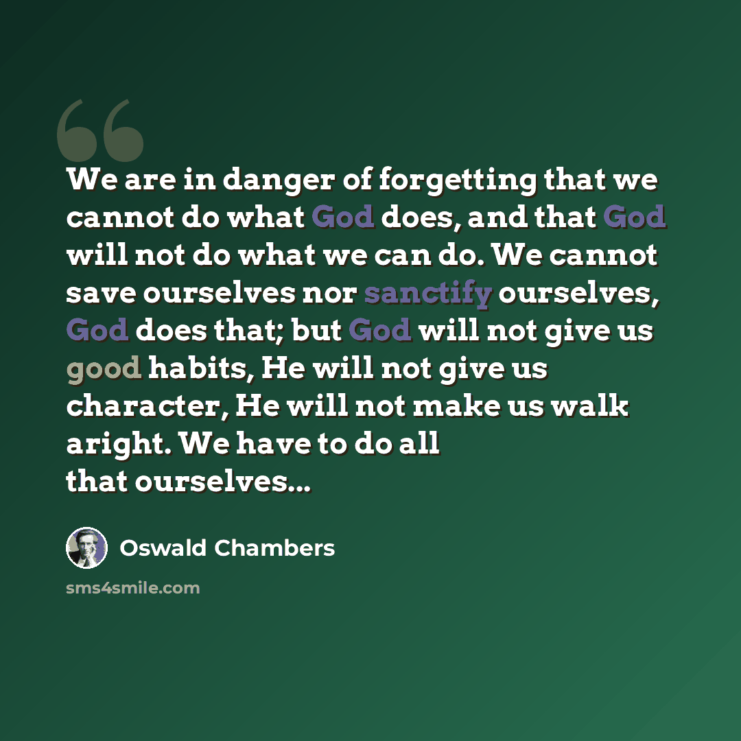“We are in danger of forgetting that we cannot do what God does, and that God will not do what we can do. We cannot save ourselves nor sanctify ourselves, God does that; but God will not give us good habits, He will not give us character, He will not make us walk aright. We have to do all that…” quote by Oswald Chambers
