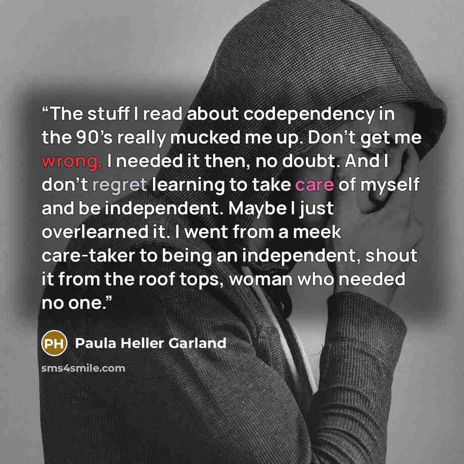 “The stuff I read about codependency in the 90’s really mucked me up. Don’t get me wrong, I needed it then, no doubt. And I don’t regret learning to take care of myself and be independent. Maybe I just overlearned it. I went from a meek care-taker to being an independent, shout it from the roof…” quote by Paula Heller Garland
