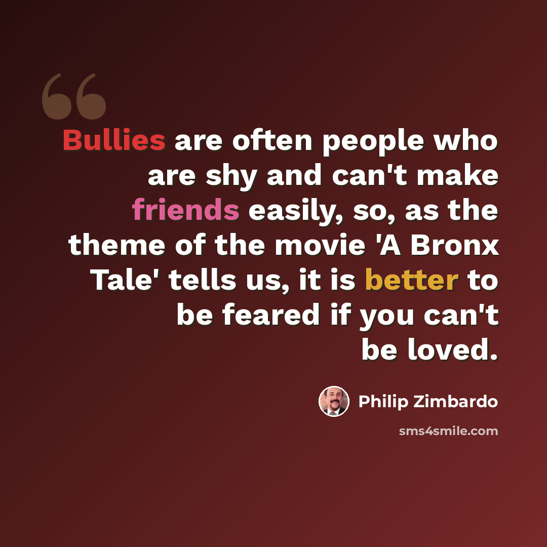 “Bullies are often people who are shy and can't make friends easily, so, as the theme of the movie 'A Bronx Tale' tells us, it is better to be feared if you can't be loved.” quote by Philip Zimbardo