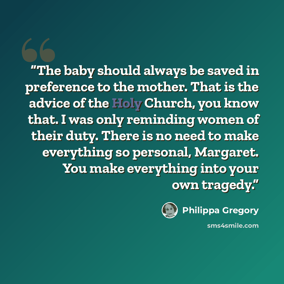 “The baby should always be saved in preference to the mother. That is the advice of the Holy Church, you know that. I was only reminding women of their duty. There is no need to make everything so personal, Margaret. You make everything into your own tragedy.” quote by Philippa Gregory