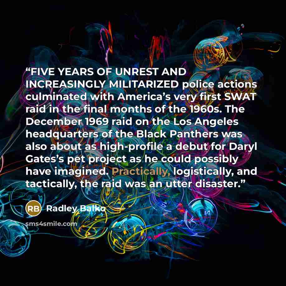 “FIVE YEARS OF UNREST AND INCREASINGLY MILITARIZED police actions culminated with America’s very first SWAT raid in the final months of the 1960s. The December 1969 raid on the Los Angeles headquarters of the Black Panthers was also about as high-profile a debut for Daryl Gates’s pet project as he…” quote by Radley Balko