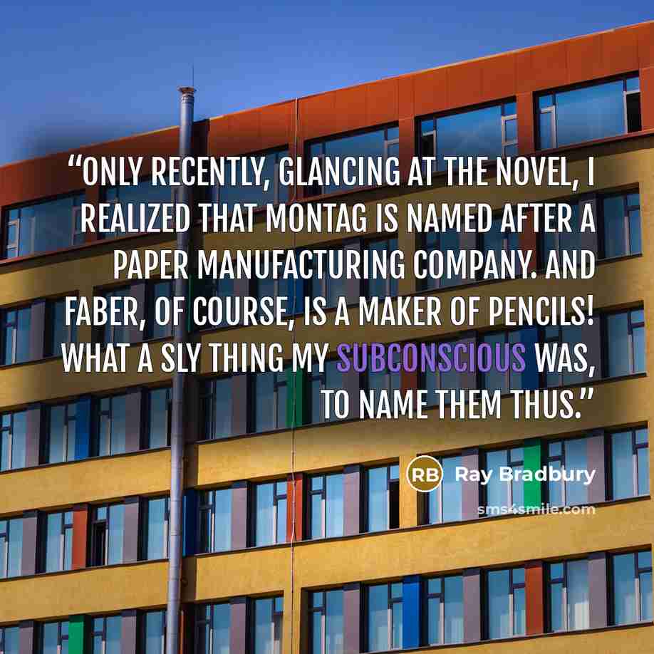 “Only recently, glancing at the novel, I realized that Montag is named after a paper manufacturing company. And Faber, of course, is a maker of pencils! What a sly thing my subconscious was, to name them thus.” quote by Ray Bradbury