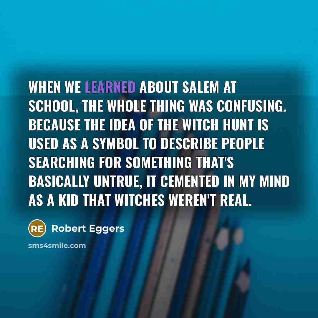 “When we learned about Salem at school, the whole thing was confusing. Because the idea of the witch hunt is used as a symbol to describe people searching for something that's basically untrue, it cemented in my mind as a kid that witches weren't real.” quote by Robert Eggers