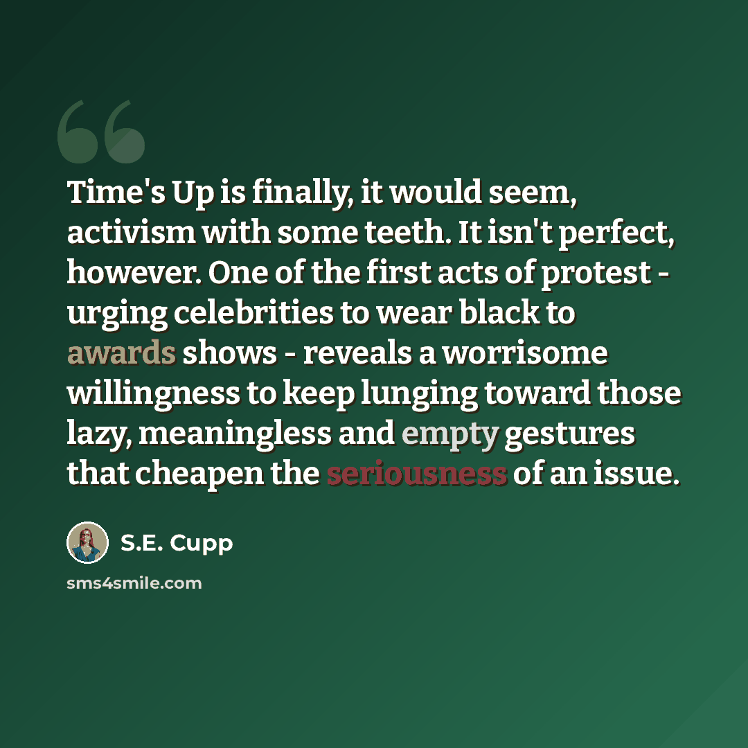 “Time's Up is finally, it would seem, activism with some teeth. It isn't perfect, however. One of the first acts of protest - urging celebrities to wear black to awards shows - reveals a worrisome willingness to keep lunging toward those lazy, meaningless and empty gestures that cheapen the…” quote by S.E. Cupp
