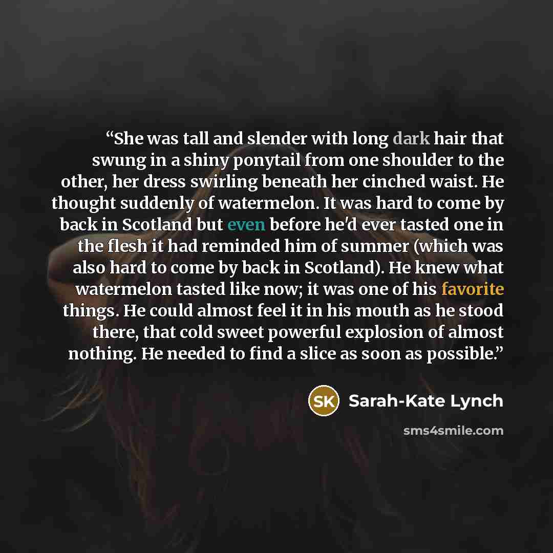 “She was tall and slender with long dark hair that swung in a shiny ponytail from one shoulder to the other, her dress swirling beneath her cinched waist. He thought suddenly of watermelon. It was hard to come by back in Scotland but even before he'd ever tasted one in the flesh it had reminded him…” quote by Sarah-Kate Lynch