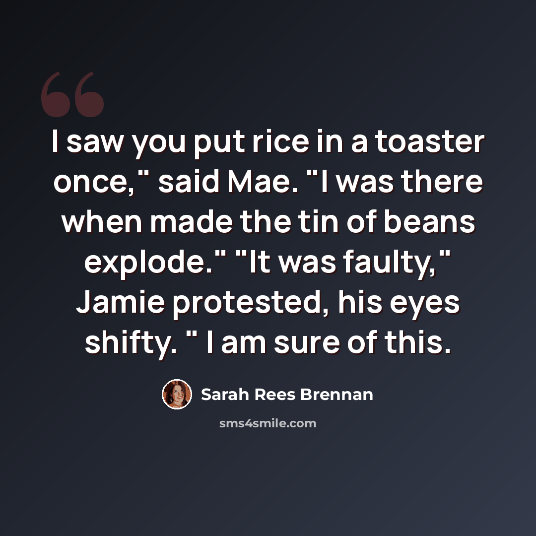 “I saw you put rice in a toaster once," said Mae. "I was there when made the tin of beans explode." "It was faulty," Jamie protested, his eyes shifty. " I am sure of this.” quote by Sarah Rees Brennan