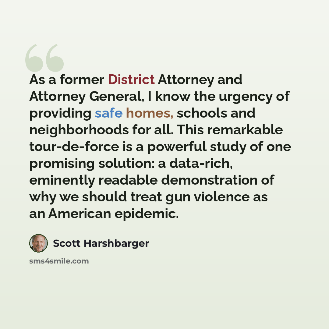 “As a former District Attorney and Attorney General, I know the urgency of providing safe homes, schools and neighborhoods for all. This remarkable tour-de-force is a powerful study of one promising solution: a data-rich, eminently readable demonstration of why we should treat gun violence as an…” quote by Scott Harshbarger