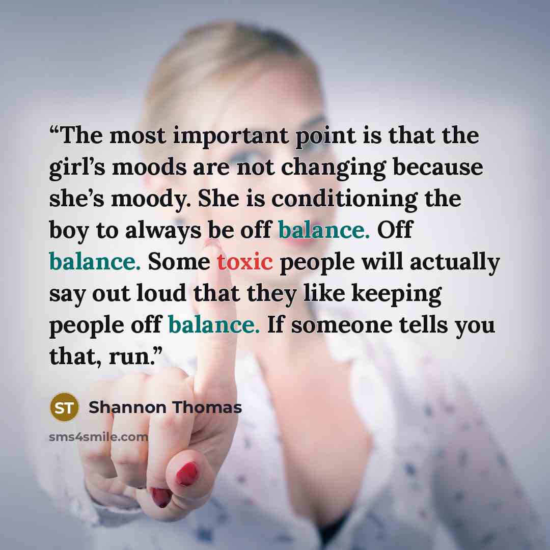 “The most important point is that the girl’s moods are not changing because she’s moody. She is conditioning the boy to always be off balance. Off balance. Some toxic people will actually say out loud that they like keeping people off balance. If someone tells you that, run.” quote by Shannon Thomas