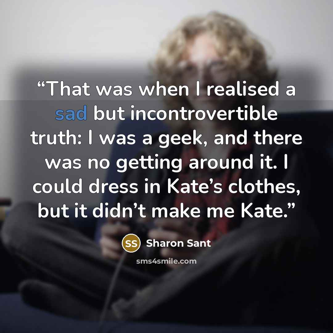 “That was when I realised a sad but incontrovertible truth: I was a geek, and there was no getting around it. I could dress in Kate’s clothes, but it didn’t make me Kate.” quote by Sharon Sant
