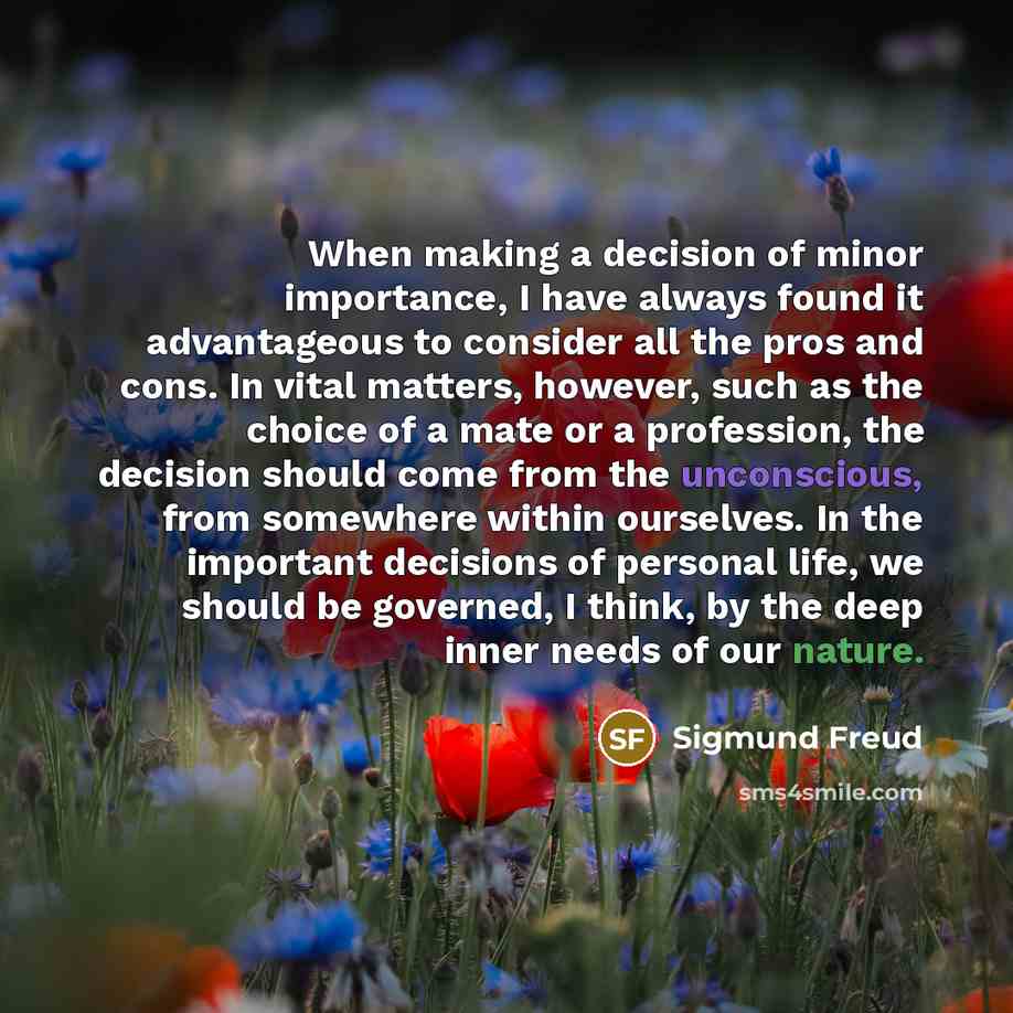 “When making a decision of minor importance, I have always found it advantageous to consider all the pros and cons. In vital matters, however, such as the choice of a mate or a profession, the decision should come from the unconscious, from somewhere within ourselves. In the important decisions of…” quote by Sigmund Freud