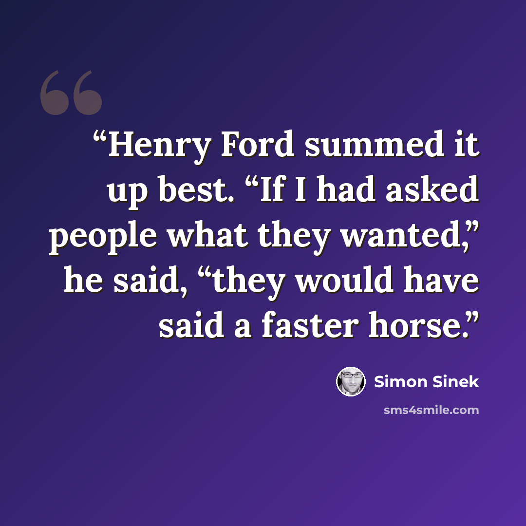 “Henry Ford summed it up best. “If I had asked people what they wanted,” he said, “they would have said a faster horse.” quote by Simon Sinek