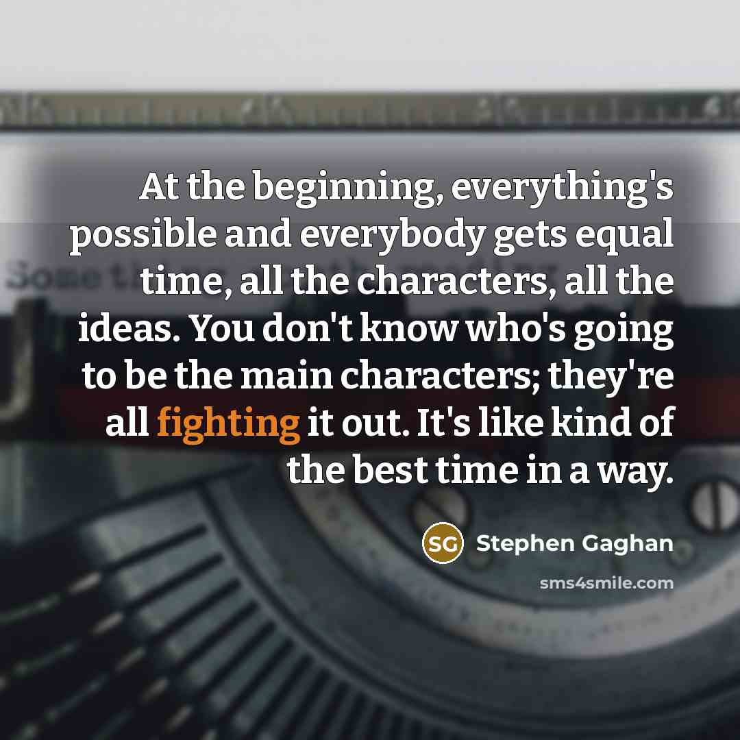“At the beginning, everything's possible and everybody gets equal time, all the characters, all the ideas. You don't know who's going to be the main characters; they're all fighting it out. It's like kind of the best time in a way.” quote by Stephen Gaghan