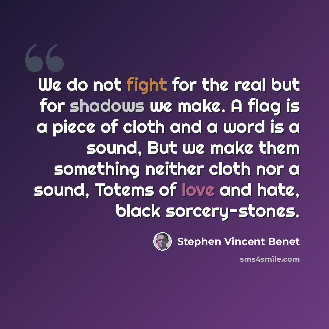 “We do not fight for the real but for shadows we make. A flag is a piece of cloth and a word is a sound, But we make them something neither cloth nor a sound, Totems of love and hate, black sorcery-stones.” quote by Stephen Vincent Benet