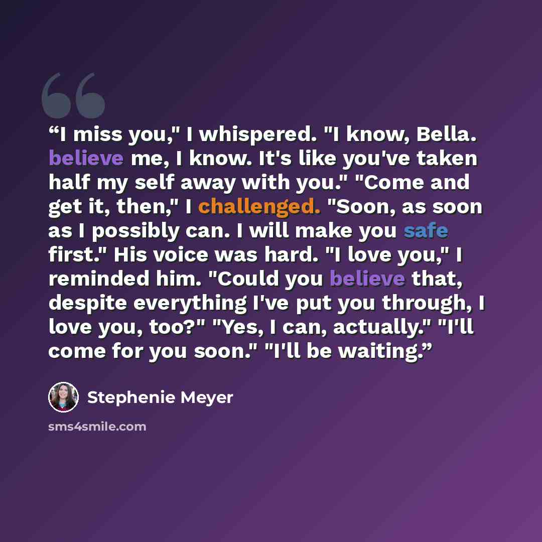 “I miss you," I whispered. "I know, Bella. believe me, I know. It's like you've taken half my self away with you." "Come and get it, then," I challenged. "Soon, as soon as I possibly can. I will make you safe first." His voice was hard. "I love you," I reminded him. "Could you believe that, despite…” quote by Stephenie Meyer