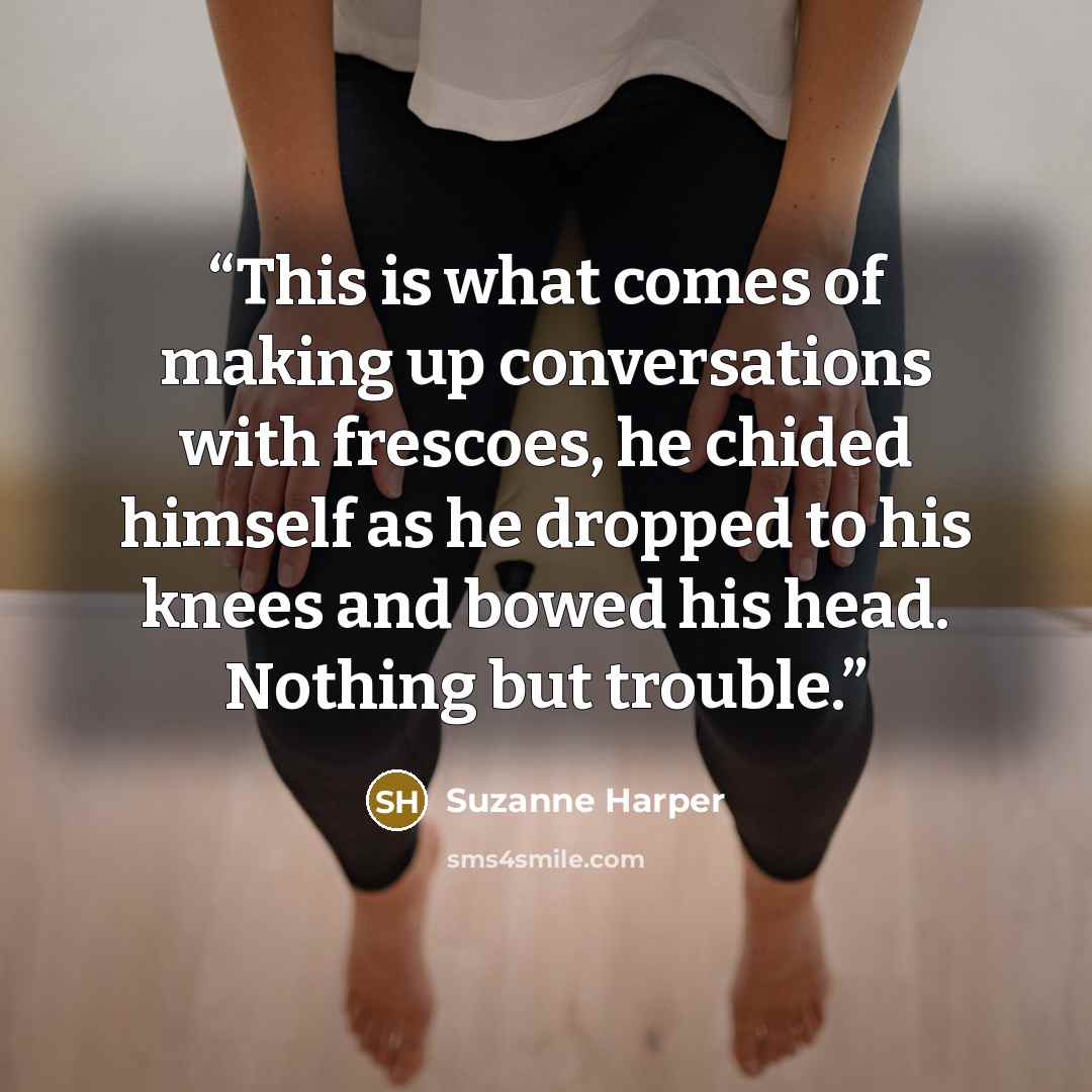 “This is what comes of making up conversations with frescoes, he chided himself as he dropped to his knees and bowed his head. Nothing but trouble.” quote by Suzanne Harper