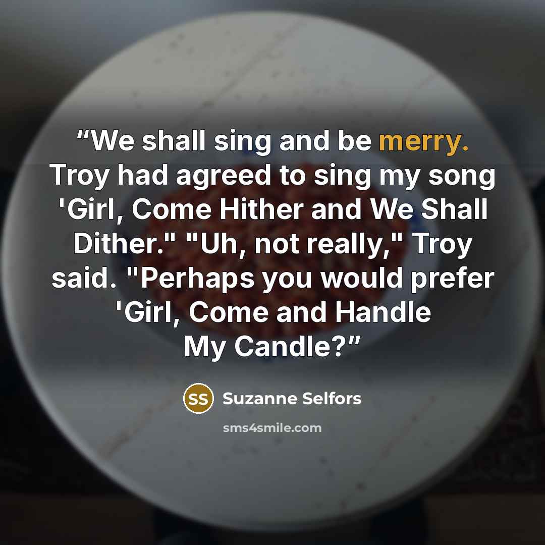 “We shall sing and be merry. Troy had agreed to sing my song 'Girl, Come Hither and We Shall Dither." "Uh, not really," Troy said. "Perhaps you would prefer 'Girl, Come and Handle My Candle?” quote by Suzanne Selfors