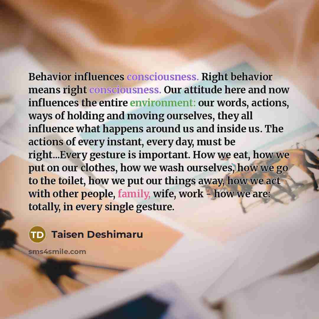 “Behavior influences consciousness. Right behavior means right consciousness. Our attitude here and now influences the entire environment: our words, actions, ways of holding and moving ourselves, they all influence what happens around us and inside us. The actions of every instant, every day, must…” quote by Taisen Deshimaru