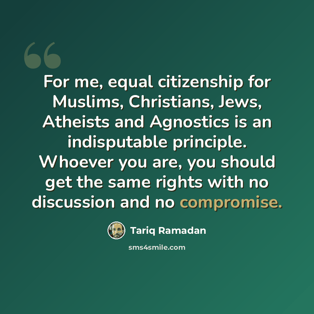 “For me, equal citizenship for Muslims, Christians, Jews, Atheists and Agnostics is an indisputable principle. Whoever you are, you should get the same rights with no discussion and no compromise.” quote by Tariq Ramadan