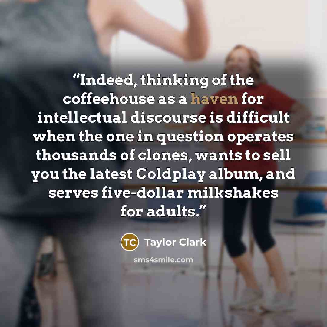 “Indeed, thinking of the coffeehouse as a haven for intellectual discourse is difficult when the one in question operates thousands of clones, wants to sell you the latest Coldplay album, and serves five-dollar milkshakes for adults.” quote by Taylor Clark