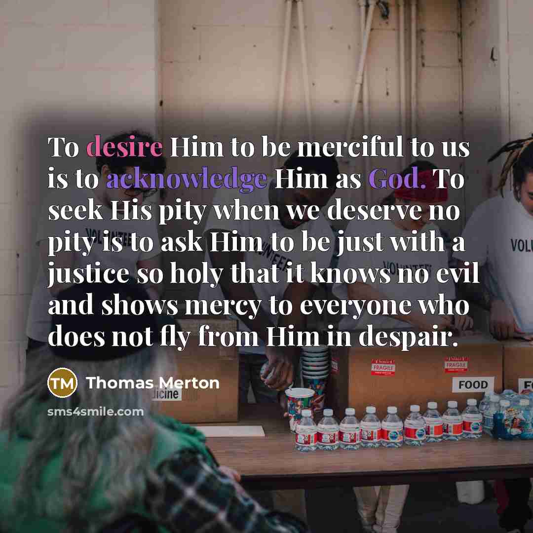 “To desire Him to be merciful to us is to acknowledge Him as God. To seek His pity when we deserve no pity is to ask Him to be just with a justice so holy that it knows no evil and shows mercy to everyone who does not fly from Him in despair.” quote by Thomas Merton