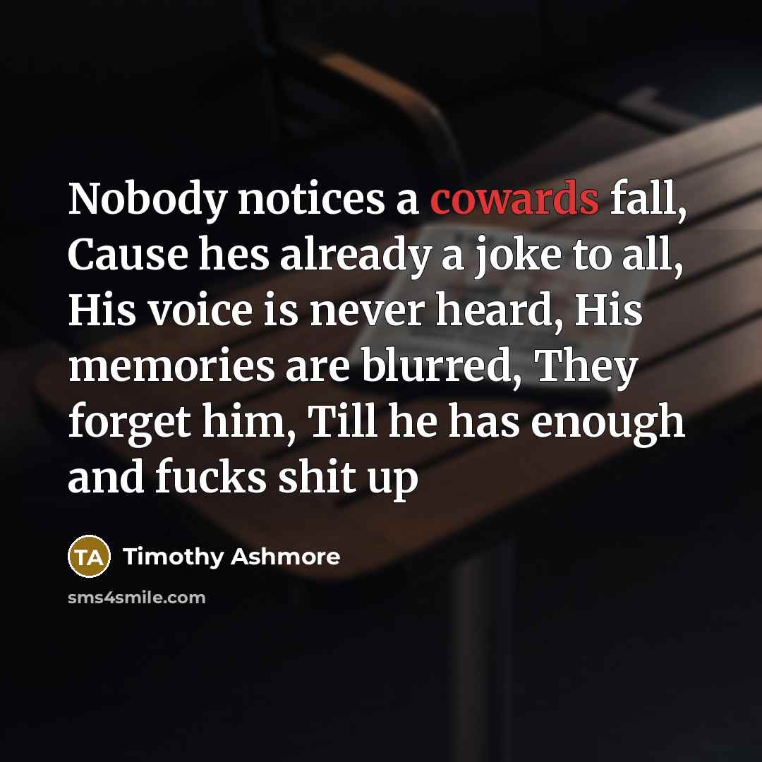 “Nobody notices a cowards fall, Cause hes already a joke to all, His voice is never heard, His memories are blurred, They forget him, Till he has enough and fucks shit up” quote by Timothy Ashmore