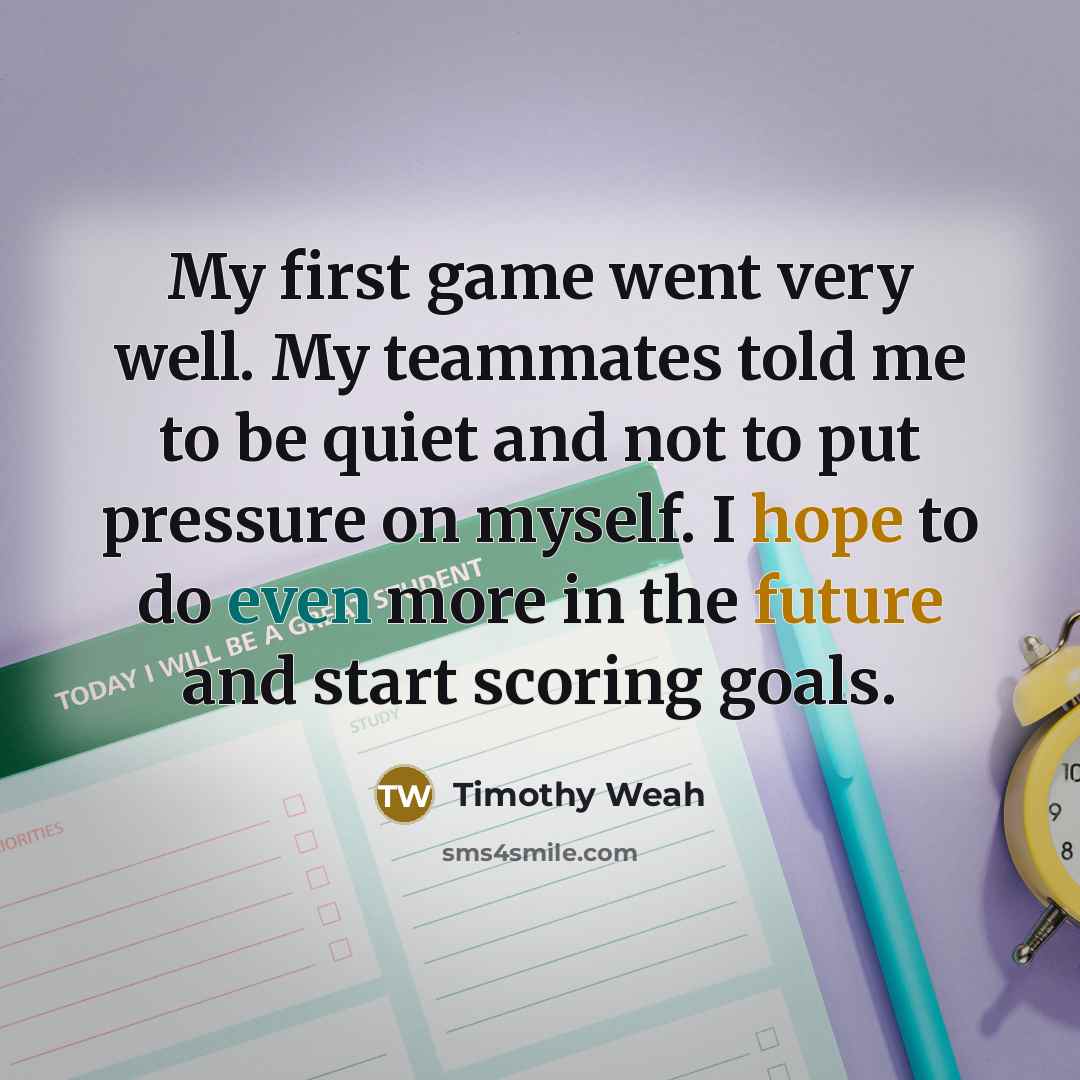 “My first game went very well. My teammates told me to be quiet and not to put pressure on myself. I hope to do even more in the future and start scoring goals.” quote by Timothy Weah