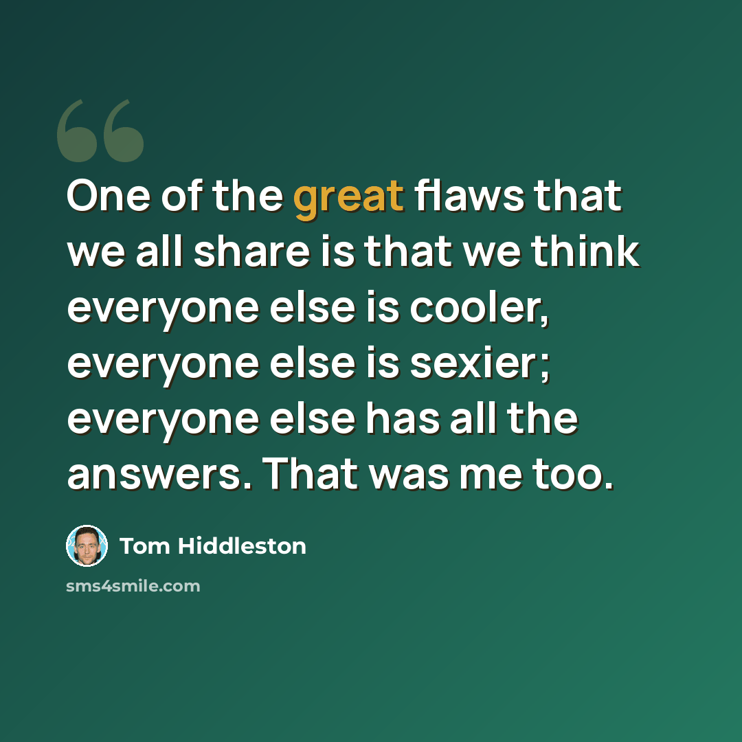 “One of the great flaws that we all share is that we think everyone else is cooler, everyone else is sexier; everyone else has all the answers. That was me too.” quote by Tom Hiddleston