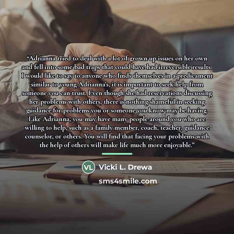 “Adrianna tried to deal with a lot of grown up issues on her own and fell into some bad traps that could have had irreversible results. I would like to say to anyone who finds themselves in a predicament similar to young Adrianna’s, it is important to seek help from someone you can trust. Even…” quote by Vicki L. Drewa
