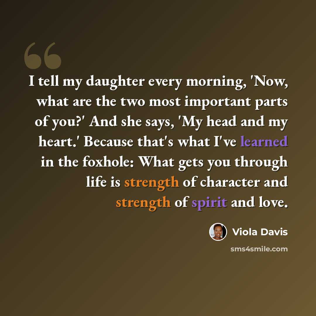 “I tell my daughter every morning, 'Now, what are the two most important parts of you?' And she says, 'My head and my heart.' Because that's what I've learned in the foxhole: What gets you through life is strength of character and strength of spirit and love.” quote by Viola Davis