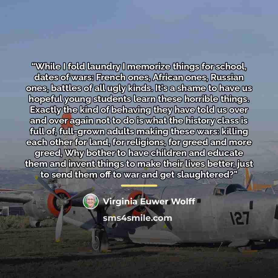 “While I fold laundry I memorize things for school, dates of wars: French ones, African ones, Russian ones, battles of all ugly kinds. It's a shame to have us hopeful young students learn these horrible things. Exactly the kind of behaving they have told us over and over again not to do is what the…” quote by Virginia Euwer Wolff
