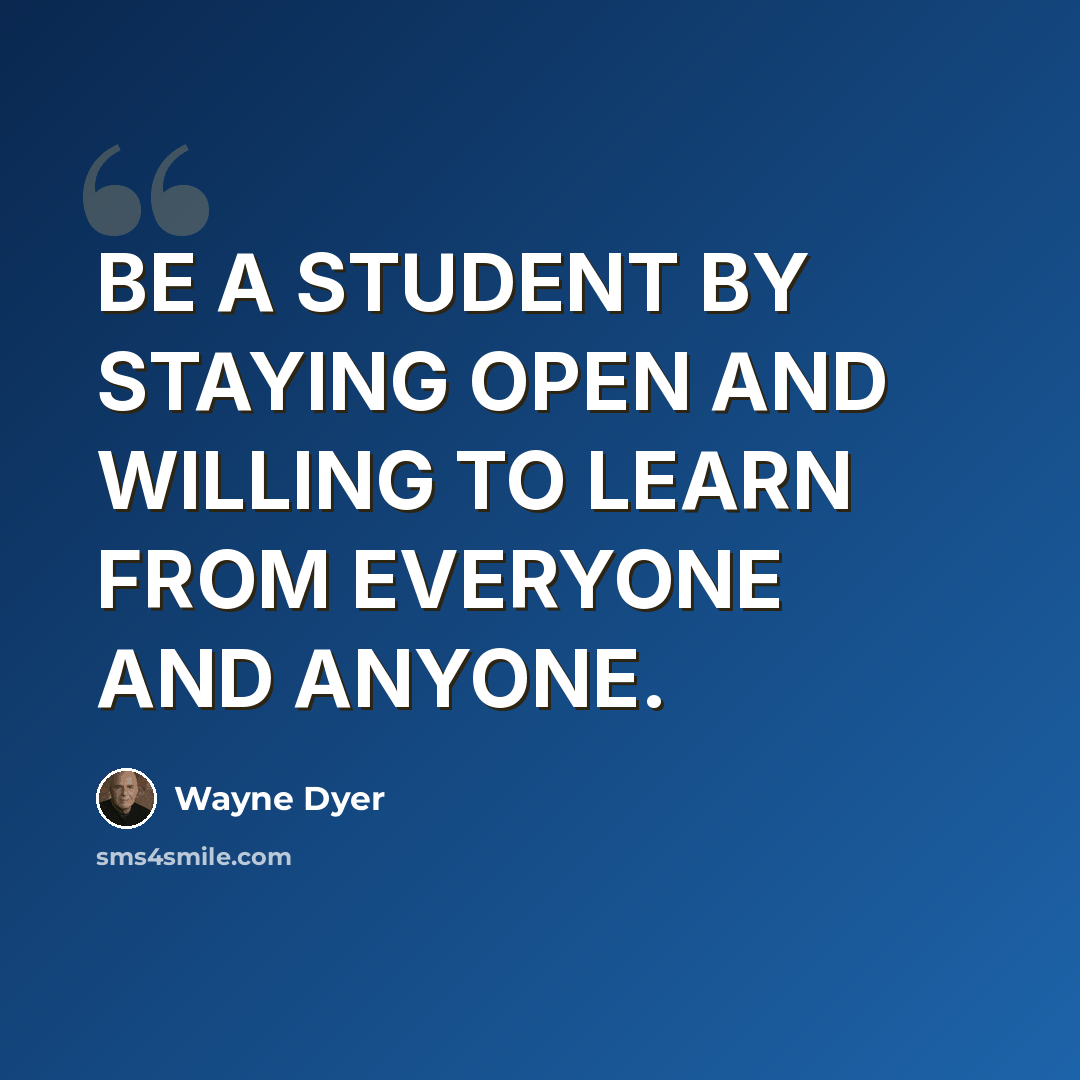 “BE A STUDENT BY STAYING OPEN AND WILLING TO LEARN FROM EVERYONE AND ANYONE.” quote by Wayne Dyer