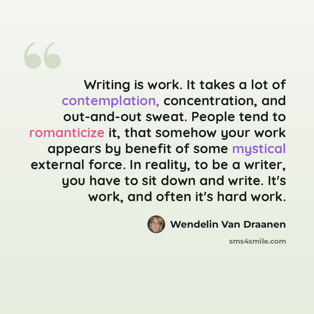 “Writing is work. It takes a lot of contemplation, concentration, and out-and-out sweat. People tend to romanticize it, that somehow your work appears by benefit of some mystical external force. In reality, to be a writer, you have to sit down and write. It's work, and often it's hard work.” quote by Wendelin Van Draanen