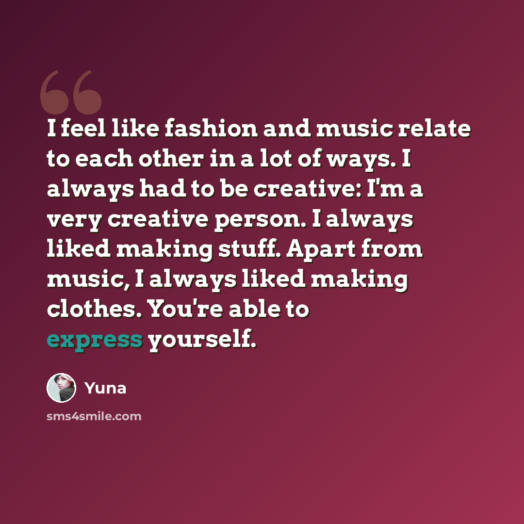 “I feel like fashion and music relate to each other in a lot of ways. I always had to be creative: I'm a very creative person. I always liked making stuff. Apart from music, I always liked making clothes. You're able to express yourself.” quote by Yuna