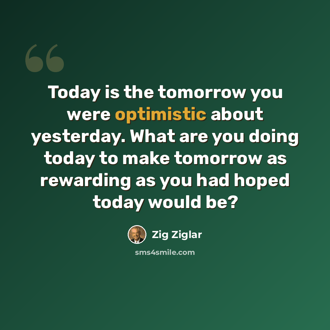 “Today is the tomorrow you were optimistic about yesterday. What are you doing today to make tomorrow as rewarding as you had hoped today would be?” quote by Zig Ziglar