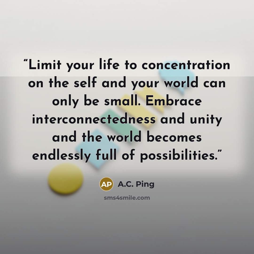 “Limit your life to concentration on the self and your world can only be small. Embrace interconnectedness and unity and the world becomes endlessly full of possibilities.” quote by A.C. Ping
