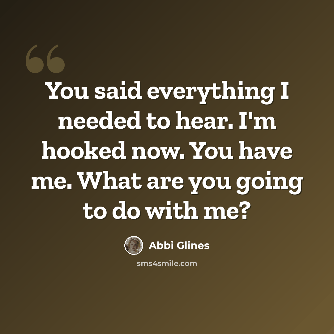 “You said everything I needed to hear. I'm hooked now. You have me. What are you going to do with me?” quote by Abbi Glines
