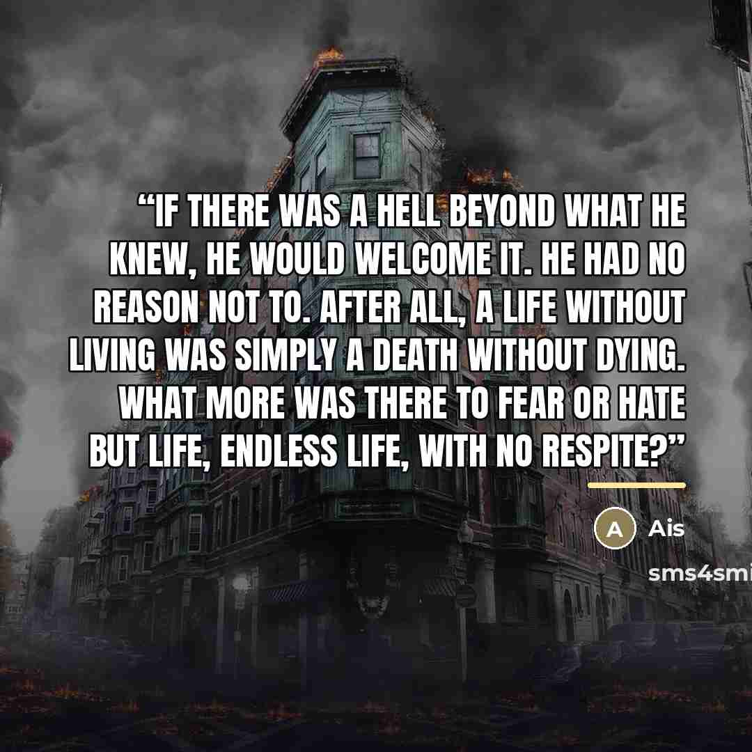 “If there was a hell beyond what he knew, he would welcome it. He had no reason not to. After all, a life without living was simply a death without dying. What more was there to fear or hate but life, endless life, with no respite?” quote by Ais