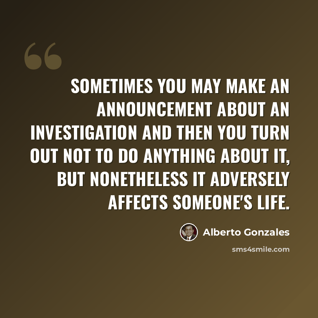 “Sometimes you may make an announcement about an investigation and then you turn out not to do anything about it, but nonetheless it adversely affects someone's life.” quote by Alberto Gonzales