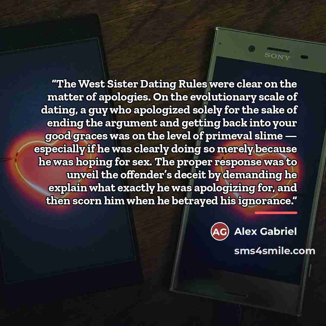 “The West Sister Dating Rules were clear on the matter of apologies. On the evolutionary scale of dating, a guy who apologized solely for the sake of ending the argument and getting back into your good graces was on the level of primeval slime — especially if he was clearly doing so merely because…” quote by Alex Gabriel