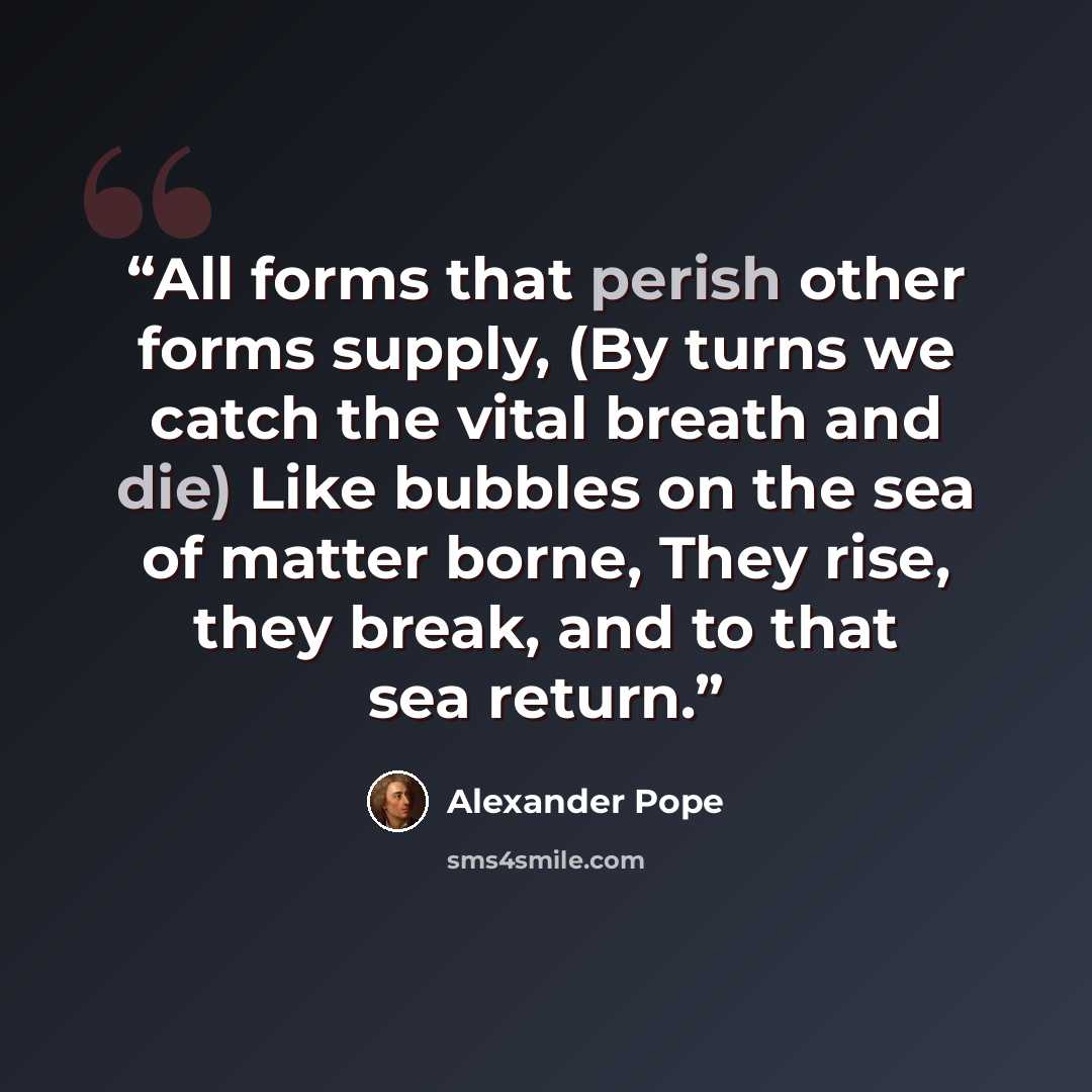 “All forms that perish other forms supply, (By turns we catch the vital breath and die) Like bubbles on the sea of matter borne, They rise, they break, and to that sea return.” quote by Alexander Pope