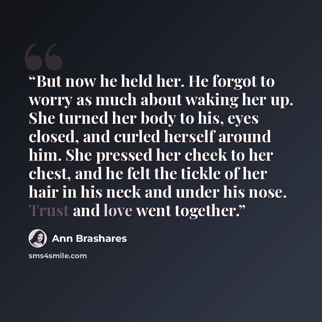 “But now he held her. He forgot to worry as much about waking her up. She turned her body to his, eyes closed, and curled herself around him. She pressed her cheek to her chest, and he felt the tickle of her hair in his neck and under his nose. Trust and love went together.” quote by Ann Brashares