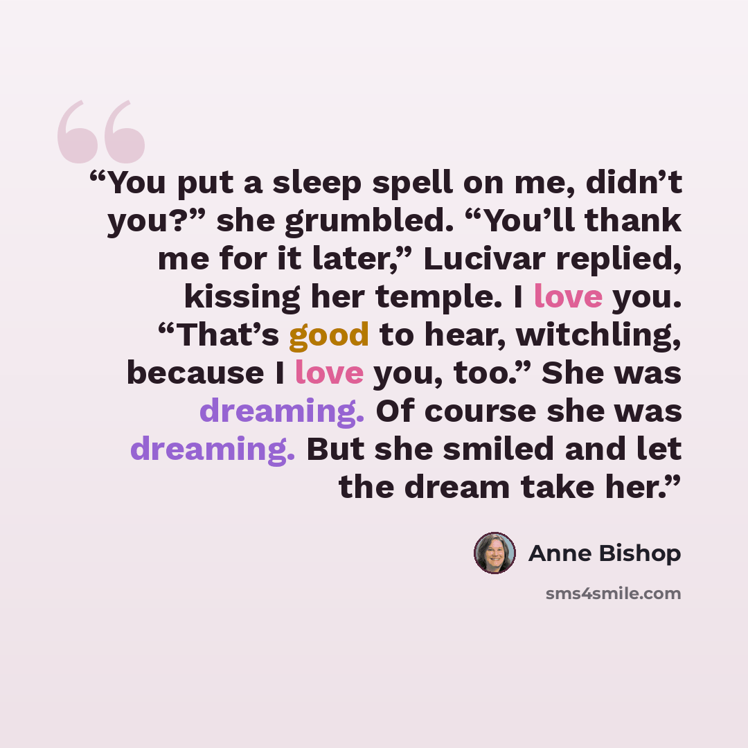 “You put a sleep spell on me, didn’t you?” she grumbled. “You’ll thank me for it later,” Lucivar replied, kissing her temple. I love you. “That’s good to hear, witchling, because I love you, too.” She was dreaming. Of course she was dreaming. But she smiled and let the dream take her.” quote by Anne Bishop